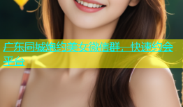 广东同城炮约美女微信群，快速约会平台