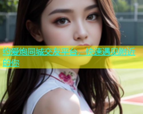 约爱炮同城交友平台，快速遇见附近的你