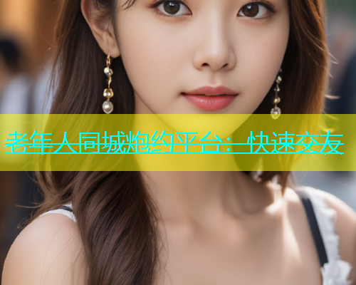 老年人同城炮约平台：快速交友